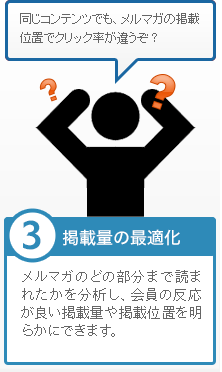 ③掲載量の最適化 メルマガのどの部分まで読まれたかを分析し、会員の反応が良い掲載量や掲載位置を明らかにできます。「同じコンテンツでも、メルマガの掲載位置でクリック率が違うぞ？」