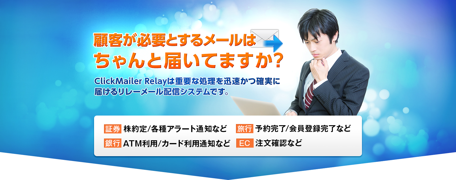 顧客が必要とするメールはちゃんと届いてますか？ ClickMailer Relayは重要な処理を迅速かつ確実に届けるリレーメール配信システムです。