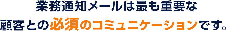 業務通知メールは最も重要な顧客との必須のコミュニケーションです。